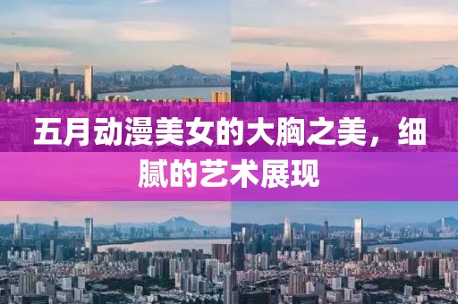 五月動(dòng)漫美女的大胸之美，細(xì)膩的藝術(shù)展現(xiàn)