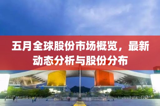 五月全球股份市場(chǎng)概覽，最新動(dòng)態(tài)分析與股份分布