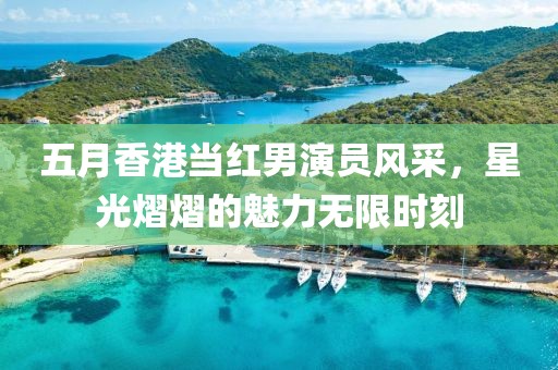 五月香港當(dāng)紅男演員風(fēng)采，星光熠熠的魅力無限時(shí)刻