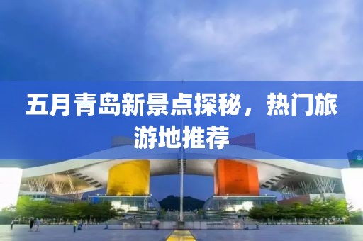 五月青島新景點探秘，熱門旅游地推薦