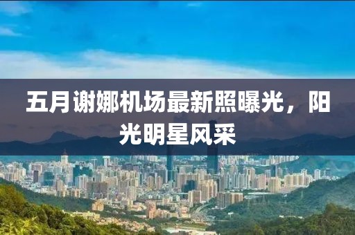 五月謝娜機(jī)場最新照曝光，陽光明星風(fēng)采