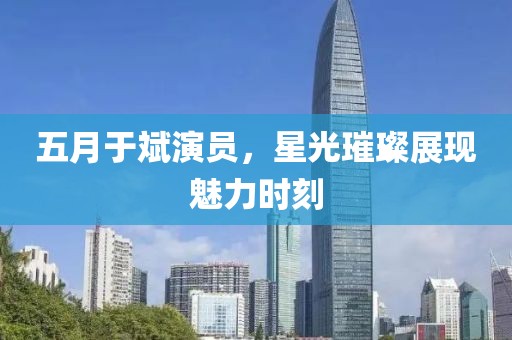 五月于斌演員，星光璀璨展現(xiàn)魅力時刻