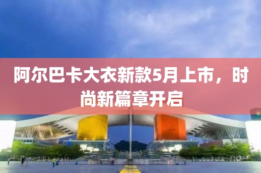 阿爾巴卡大衣新款5月上市，時(shí)尚新篇章開啟