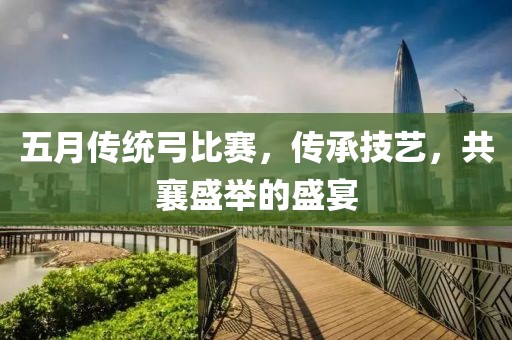 五月傳統(tǒng)弓比賽，傳承技藝，共襄盛舉的盛宴