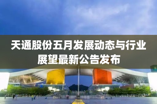 天通股份五月發(fā)展動態(tài)與行業(yè)展望最新公告發(fā)布