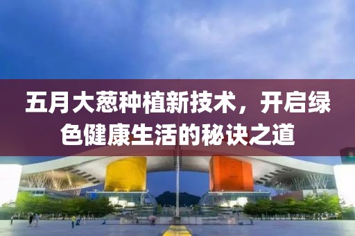 五月大蔥種植新技術，開啟綠色健康生活的秘訣之道
