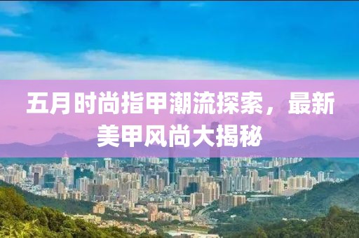 五月時(shí)尚指甲潮流探索，最新美甲風(fēng)尚大揭秘