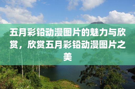 五月彩鉛動漫圖片的魅力與欣賞，欣賞五月彩鉛動漫圖片之美