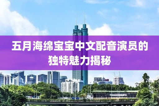 五月海綿寶寶中文配音演員的獨特魅力揭秘