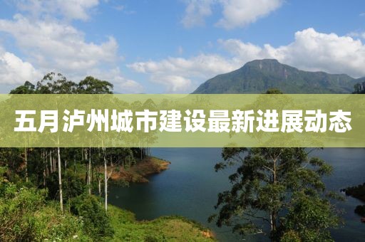 五月瀘州城市建設(shè)最新進(jìn)展動態(tài)
