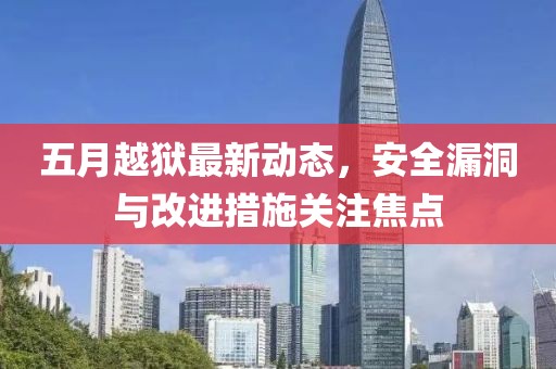 五月越獄最新動(dòng)態(tài)，安全漏洞與改進(jìn)措施關(guān)注焦點(diǎn)