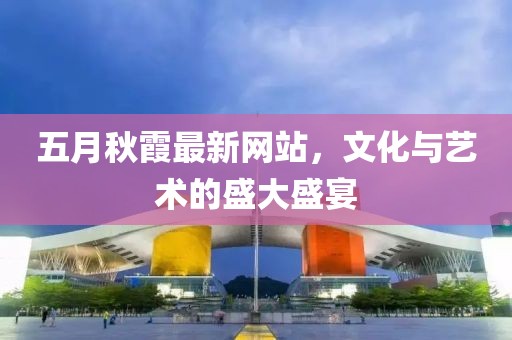 五月秋霞最新網(wǎng)站，文化與藝術(shù)的盛大盛宴
