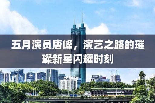 五月演員唐峰，演藝之路的璀璨新星閃耀時刻