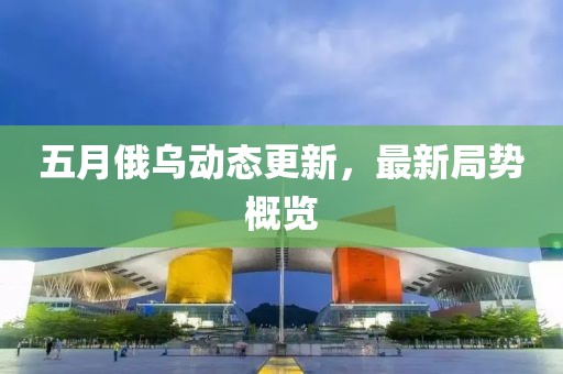 五月俄烏動態(tài)更新，最新局勢概覽