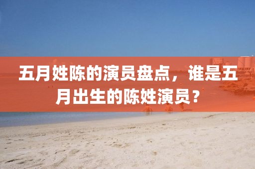 五月姓陳的演員盤點，誰是五月出生的陳姓演員？