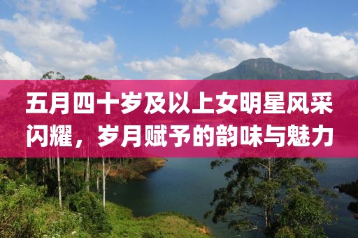五月四十歲及以上女明星風(fēng)采閃耀，歲月賦予的韻味與魅力