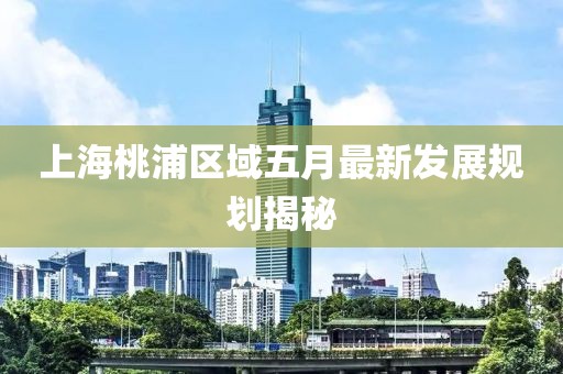 上海桃浦區(qū)域五月最新發(fā)展規(guī)劃揭秘