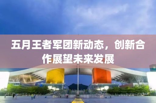 五月王者軍團(tuán)新動(dòng)態(tài)，創(chuàng)新合作展望未來(lái)發(fā)展