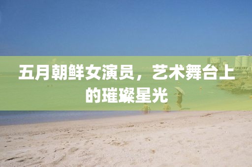 五月朝鮮女演員，藝術(shù)舞臺上的璀璨星光