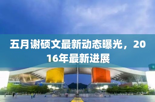 五月謝碩文最新動(dòng)態(tài)曝光，2016年最新進(jìn)展
