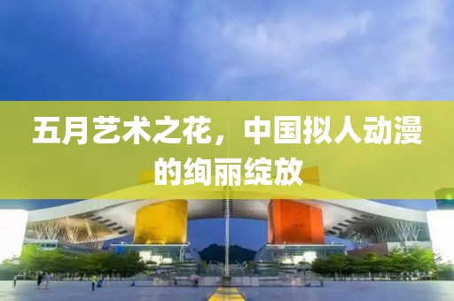 五月藝術(shù)之花，中國擬人動(dòng)漫的絢麗綻放