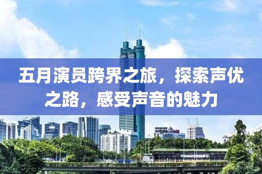 五月演員跨界之旅，探索聲優(yōu)之路，感受聲音的魅力