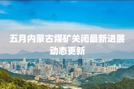 五月內(nèi)蒙古煤礦關(guān)閉最新進(jìn)展動(dòng)態(tài)更新