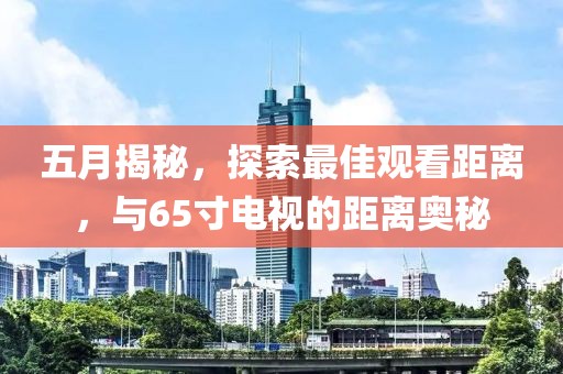 五月揭秘，探索最佳觀看距離，與65寸電視的距離奧秘