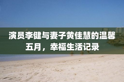 演員李健與妻子黃佳慧的溫馨五月，幸福生活記錄