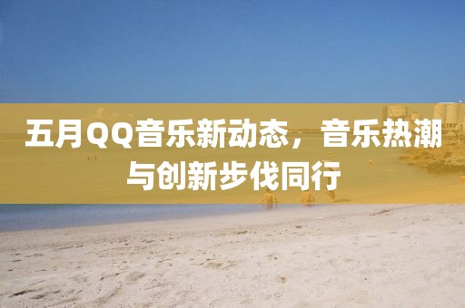 五月QQ音樂(lè)新動(dòng)態(tài)，音樂(lè)熱潮與創(chuàng)新步伐同行