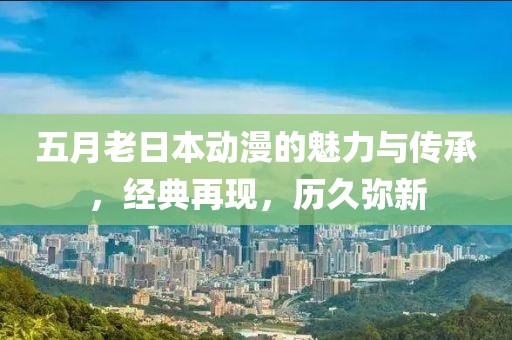 五月老日本動(dòng)漫的魅力與傳承，經(jīng)典再現(xiàn)，歷久彌新