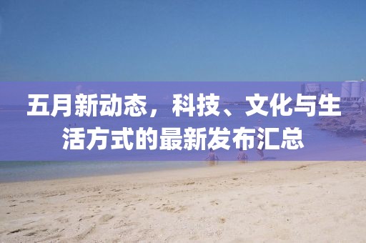 五月新動態(tài)，科技、文化與生活方式的最新發(fā)布匯總