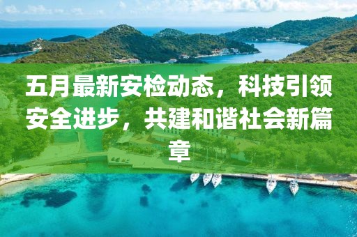 五月最新安檢動態(tài)，科技引領(lǐng)安全進步，共建和諧社會新篇章