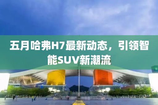五月哈弗H7最新動態(tài)，引領(lǐng)智能SUV新潮流