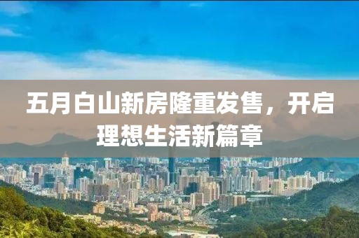 五月白山新房隆重發(fā)售，開啟理想生活新篇章