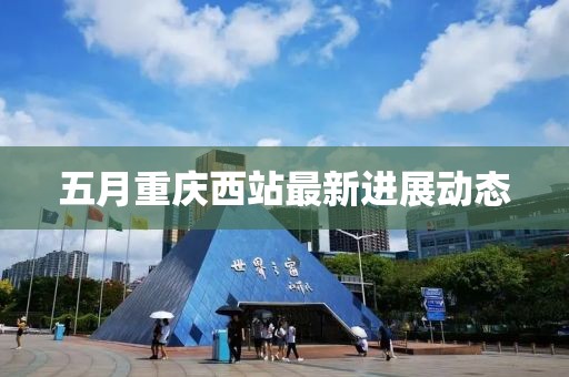 五月重慶西站最新進(jìn)展動(dòng)態(tài)