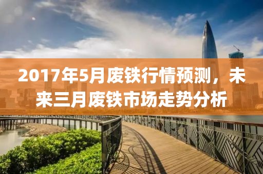 2017年5月廢鐵行情預(yù)測，未來三月廢鐵市場走勢分析