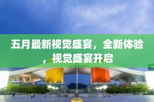 五月最新視覺盛宴，全新體驗(yàn)，視覺盛宴開啟