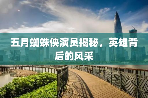 五月蜘蛛俠演員揭秘，英雄背后的風采