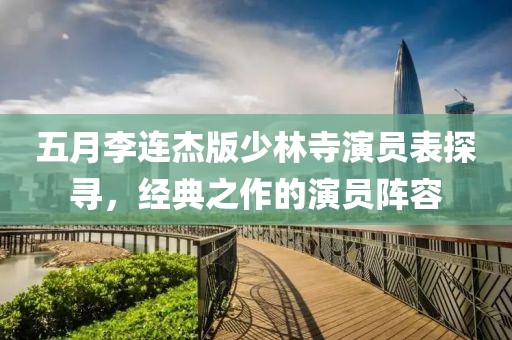 五月李連杰版少林寺演員表探尋，經(jīng)典之作的演員陣容