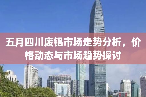 五月四川廢鋁市場走勢分析，價(jià)格動(dòng)態(tài)與市場趨勢探討