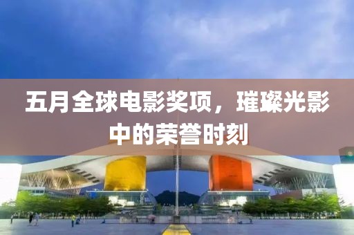 五月全球電影獎項，璀璨光影中的榮譽(yù)時刻