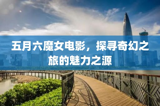 五月六魔女電影，探尋奇幻之旅的魅力之源