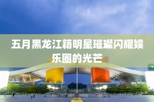 五月黑龍江籍明星璀璨閃耀娛樂圈的光芒