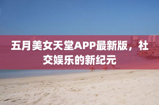 五月美女天堂APP最新版，社交娛樂的新紀元