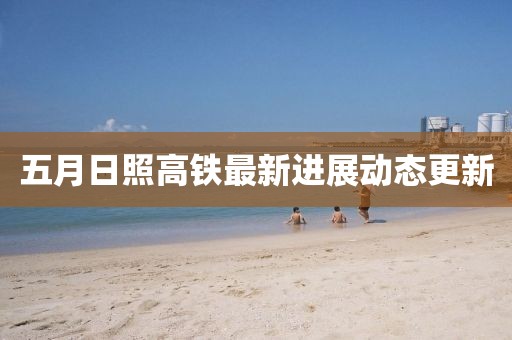 五月日照高鐵最新進(jìn)展動(dòng)態(tài)更新