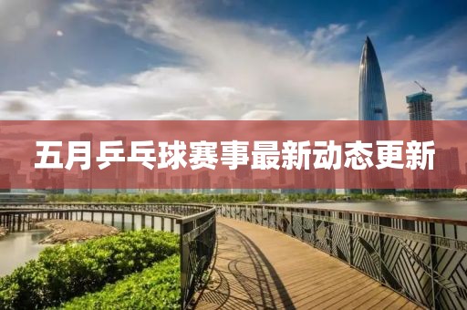 五月乒乓球賽事最新動態(tài)更新