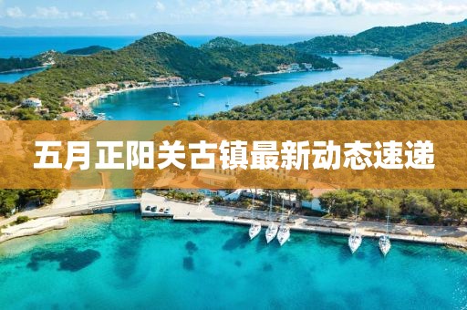 五月正陽關(guān)古鎮(zhèn)最新動態(tài)速遞