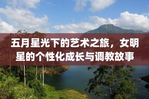 五月星光下的藝術(shù)之旅，女明星的個(gè)性化成長與調(diào)教故事
