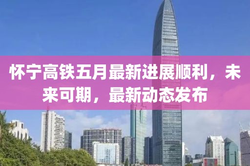 懷寧高鐵五月最新進(jìn)展順利，未來可期，最新動(dòng)態(tài)發(fā)布